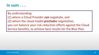 In sum . . .
 By understanding:
 (1) where a Cloud Provider can negotiate, and
 (2) where the cloud model precludes negotiation,
 you can balance your risk reduction efforts against the Cloud
 Service benefits, to achieve best results for the Blue Plan.




CLOUD COMPUTING                                                  28
 