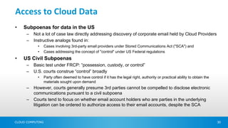 Access to Cloud Data
•   Subpoenas for data in the US
      –   Not a lot of case law directly addressing discovery of corporate email held by Cloud Providers
      –   Instructive analogs found in:
            •     Cases involving 3rd-party email providers under Stored Communications Act ("SCA") and
            •     Cases addressing the concept of "control" under US Federal regulations
•   US Civil Subpoenas
      –   Basic test under FRCP: “possession, custody, or control”
      –   U.S. courts construe “control” broadly
            •     Party often deemed to have control if it has the legal right, authority or practical ability to obtain the
                  materials sought upon demand
      –   However, courts generally presume 3rd parties cannot be compelled to disclose electronic
          communications pursuant to a civil subpoena
      –   Courts tend to focus on whether email account holders who are parties in the underlying
          litigation can be ordered to authorize access to their email accounts, despite the SCA


CLOUD COMPUTING                                                                                                                30
 