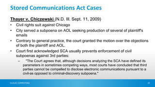 Stored Communications Act Cases
Thayer v. Chiczewski (N.D. Ill. Sept. 11, 2009)
•   Civil rights suit against Chicago
•   City served a subpoena on AOL seeking production of several of plaintiff's
    emails
•   Contrary to general practice, the court granted the motion over the objections
    of both the plaintiff and AOL.
•   Court first acknowledged SCA usually prevents enforcement of civil
    subpoenas against 3rd parties:
      –     "The Court agrees that, although decisions analyzing the SCA have defined its
          parameters in sometimes competing ways, most courts have concluded that third
          parties cannot be compelled to disclose electronic communications pursuant to a
          civil-as opposed to criminal-discovery subpoena."

CLOUD COMPUTING                                                                             31
 