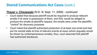 Stored Communications Act Cases (cont.)
Thayer v. Chiczewski (N.D. Ill. Sept. 11, 2009) - continued
•   Court stated that because plaintiff would be required to produce relevant
    emails if he were in possession of them, and AOL would be obliged to
    produce the emails at plaintiff's request, the emails were under the plaintiff's
    "control" for discovery purposes
•   Court noted that plaintiff authorized production of at least one email and had
    put his mental state at time of relevant events at issue (which arguably would
    be shown by contemporaneous emails), thus, court assumed that plaintiff
    had authorized disclosure




CLOUD COMPUTING                                                                    32
 