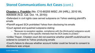 Stored Communications Act Cases (cont.)
Chasten v. Franklin (No. C10-80205 MISC JW (HRL), 2010 WL
4065606 (N.D. Cal. Oct. 14, 2010))
•Defendant in civil rights case served subpoena on Yahoo seeking plaintiff's
emails
•Plaintiff argued SCA prohibited Yahoo from disclosing his emails
•Court agreed and quashed subpoena stating:
      – "Because no exception applies, compliance with the [third-party] subpoena would
        be an invasion of the specific interests that the SCA seeks to protect."
•Unlike Thayer, Chasten court did not examine whether plaintiff could/should be
ordered to consent to Yahoo producing emails
•Court's failure to discuss whether account holder could be forced to consent to
disclosure was unique
CLOUD COMPUTING                                                                           33
 