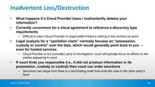 Inadvertent Loss/Destruction
•   What happens if a Cloud Provider loses / inadvertently deletes your
    information?
•   Currently uncommon for a cloud agreement to reference e-discovery type
    requirements
      –   Difficult to claim Cloud Provider is responsible if there’s nothing in the contract on point
•   Legal analysis for a “spoilation claim” normally focuses on “possession,
    custody or control” over the data, which would generally point back to you –
    even for hosted services
      –   Cloud Provider is not (normally) party to the litigation; court will typically focus its efforts on the
          parties appearing in court
•   If court finds you responsible (i.e., it did not produce information in its
    possession, custody or control) then court can order sanctions
      –   Sanctions can range from fines to a terminating order that ends the case in the other party’s
          favor

CLOUD COMPUTING                                                                                                 35
 