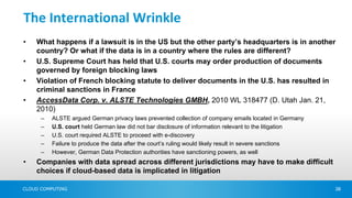 The International Wrinkle
•   What happens if a lawsuit is in the US but the other party’s headquarters is in another
    country? Or what if the data is in a country where the rules are different?
•   U.S. Supreme Court has held that U.S. courts may order production of documents
    governed by foreign blocking laws
•   Violation of French blocking statute to deliver documents in the U.S. has resulted in
    criminal sanctions in France
•   AccessData Corp. v. ALSTE Technologies GMBH, 2010 WL 318477 (D. Utah Jan. 21,
    2010)
      –   ALSTE argued German privacy laws prevented collection of company emails located in Germany
      –   U.S. court held German law did not bar disclosure of information relevant to the litigation
      –   U.S. court required ALSTE to proceed with e-discovery
      –   Failure to produce the data after the court’s ruling would likely result in severe sanctions
      –   However, German Data Protection authorities have sanctioning powers, as well
•   Companies with data spread across different jurisdictions may have to make difficult
    choices if cloud-based data is implicated in litigation

CLOUD COMPUTING                                                                                          38
 