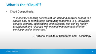 What is the “Cloud”?
•   Cloud Computing is:

        “a model for enabling convenient, on-demand network access to a
        shared pool of configurable computing resources (e.g., networks,
        servers, storage, applications, and services) that can be rapidly
        provisioned and released with minimal management effort or
        service provider interaction.”

                        - National Institute of Standards and Technology




CLOUD COMPUTING                                                             4
 