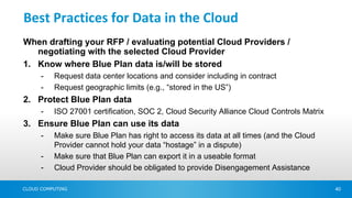 Best Practices for Data in the Cloud
When drafting your RFP / evaluating potential Cloud Providers /
   negotiating with the selected Cloud Provider
1. Know where Blue Plan data is/will be stored
      -   Request data center locations and consider including in contract
      -   Request geographic limits (e.g., “stored in the US”)
2. Protect Blue Plan data
      -   ISO 27001 certification, SOC 2, Cloud Security Alliance Cloud Controls Matrix
3. Ensure Blue Plan can use its data
      -   Make sure Blue Plan has right to access its data at all times (and the Cloud
          Provider cannot hold your data “hostage” in a dispute)
      -   Make sure that Blue Plan can export it in a useable format
      -   Cloud Provider should be obligated to provide Disengagement Assistance

CLOUD COMPUTING                                                                           40
 