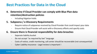 Best Practices for Data in the Cloud
4. Determine if Cloud Provider can comply with Blue Plan data
   retention/destruction policies
      -   Including litigation holds
5. Subpoena / e-Discovery Requirements
      -   Require notice of subpoenas received by Cloud Provider that could impact your data
      -   Ensure that Cloud Provider will assist with e-Discovery efforts and specify costs
6. Ensure there is financial responsibility for data breaches
      -   Separate liability bucket
      -   Do not accept “as required by law” language
      -   Costs of notice, credit monitoring, call center should be recoverable (not consequential)
      -   Cyber Liability Insurance - Legal review is important !


CLOUD COMPUTING                                                                                       41
 