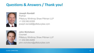 Questions & Answers / Thank you!

                  Joseph Kendall
                  Partner
                  Pillsbury Winthrop Shaw Pittman LLP
                  +1 202.663.8350
                  joseph.kendall@pillsburylaw.com


                  John Nicholson
                  Counsel
                  Pillsbury Winthrop Shaw Pittman LLP
                  +1 202.663.8269
                  john.nicholson@pillsburylaw.com


CLOUD COMPUTING                                         42
 