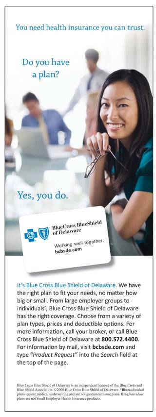 You need health insurance you can trust.
Do you have
a plan?
Yes, you do.
It’s Blue Cross Blue Shield of Delaware. We have
the right plan to fit your needs, no matter how
big or small. From large employer groups to
individuals*, Blue Cross Blue Shield of Delaware
has the right coverage. Choose from a variety of
plan types, prices and deductible options. For
more information, call your broker, or call Blue
Cross Blue Shield of Delaware at 800.572.4400.
For information by mail, visit bcbsde.com and
type “Product Request” into the Search field at
the top of the page.
Blue Cross Blue Shield of Delaware is an independent licensee of the Blue Cross and
Blue Shield Association. ©2008 Blue Cross Blue Shield of Delaware. *BlueIndividual
plans require medical underwriting and are not guaranteed issue plans. BlueIndividual
plans are not Small Employer Health Insurance products.