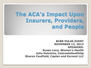 The ACA’s Impact Upon
Insurers, Providers,
and People
BCBR PULSE EVENT
NOVEMBER 12, 2013
SPEAKERS:
Susan Levy, Women’s Health
Julia Hutchins, ColoradoHealthOp
Sharon Caulfield, Caplan and Earnest LLC

 