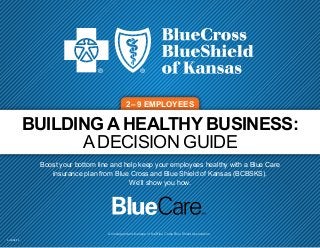 BUILDING A HEALTHY BUSINESS:
A DECISION GUIDE
Boost your bottom line and help keep your employees healthy with a Blue Care
insurance plan from Blue Cross and Blue Shield of Kansas (BCBSKS).
We’ll show you how.
2–9 EMPLOYEES
An independent licensee of the Blue Cross Blue Shield Association.
5-20 08/15
 