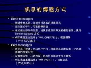 訊息的傳遞方式 Send messages 透過作業系統，直接呼叫適當的視窗函式 類似函式呼叫，可取得傳回值 在必須立即取得回應，或訊息處理前無法繼續的情況，使用  send messages  方式 例如視窗建立訊息（ WM_CREATE ）、視窗關閉（ WM_CLOSE ） Post messages 將訊息「投遞」到訊息佇列內，再由訊息迴圈取出，分派給適當的視窗函式 沒有傳回值，只是通知，訊息何時處理並沒有關係 例如視窗重繪訊息（ WM_PAINT ）、按鍵訊息（ WM_CHAR ） 
