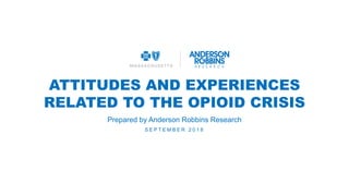 ATTITUDES AND EXPERIENCES
RELATED TO THE OPIOID CRISIS
S E P T E M B E R 2 0 1 8
Prepared by Anderson Robbins Research
 