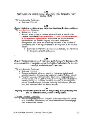 2.12 
Registry is being used to manage all patients with: Congestive Heart 
Failure (CHF) 
PCP and Specialist Guidelines: 
a. Reference 2.1(a)-(g). 
2.13 
Registry is being used to manage patients with at least 2 other conditions 
PCP and Specialist Guidelines: 
a. Reference 2.1(a)-(g). 
b. Registry is being used to manage all patients with at least 2 other 
chronic conditions (or for specialists, 2 other conditions relevant 
to the specialist’s practice) for which there are evidence-based 
guidelines and the need for ongoing population and patient 
management, and which are sufficiently prevalent in the practice to 
warrant inclusion in the registry based on the judgment of the practice 
leaders 
i Examples of other chronic conditions include (but are not limited 
to) depression or sickle cell anemia 
2.14 
Registry incorporates preventive services guidelines and is being used to 
generate routine, systematic communication to all patients in the practice 
regarding needed preventive services 
PCP and Specialist Guidelines: 
a. Reference 2.1(a)-(g). 
b. Registry must include all current patients in the practice, including well 
patients, regardless of insurance coverage and including Medicare patients 
c. Preventive services guidelines must be drawn from a recognized state or 
national source, such as USPSTF, CDC, or national guidelines that address 
standard primary and secondary preventive services (i.e., mammograms, 
cervical cancer screenings, colorectal screening, immunizations, well-child 
visits, well adolescent visits, and well-adult visits). 
2.15 
Registry incorporates patients who are assigned by managed care plans 
and are not established patients in the practice 
PCP and Specialist Guidelines: 
a. Patients assigned by managed care plans who are not established patients 
must be included in the registry, and active outreach conducted to engage 
them as established patients 
BCBSM PCMH-N Interpretive Guidelines – October 2013 19 
 