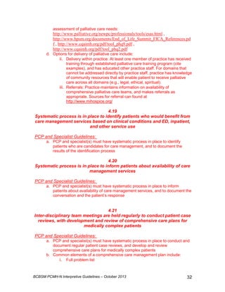 assessment of palliative care needs: 
http://www.palliative.org/newpc/professionals/tools/esas.html , 
http://www.hpsm.org/documents/End_of_Life_Summit_FICA_References.pd 
f , http://www.cqaimh.org/pdf/tool_phq9.pdf , 
http://www.cqaimh.org/pdf/tool_phq2.pdf 
d. Options for delivery of palliative care include: 
ii. Delivery within practice: At least one member of practice has received 
training through established palliative care training program (cite 
examples), and has educated other practice staff. For domains that 
cannot be addressed directly by practice staff, practice has knowledge 
of community resources that will enable patient to receive palliative 
care across all domains (e.g., legal, ethical, spiritual). 
iii. Referrals: Practice maintains information on availability of 
comprehensive palliative care teams, and makes referrals as 
appropriate. Sources for referral can found at 
http://www.mihospice.org/ 
4.19 
Systematic process is in place to identify patients who would benefit from 
care management services based on clinical conditions and ED, inpatient, 
and other service use 
PCP and Specialist Guidelines: 
a. PCP and specialist(s) must have systematic process in place to identify 
patients who are candidates for care management, and to document the 
results of the identification process 
4.20 
Systematic process is in place to inform patients about availability of care 
management services 
PCP and Specialist Guidelines: 
a. PCP and specialist(s) must have systematic process in place to inform 
patients about availability of care management services, and to document the 
conversation and the patient’s response 
4.21 
Inter-disciplinary team meetings are held regularly to conduct patient case 
reviews, with development and review of comprehensive care plans for 
medically complex patients 
PCP and Specialist Guidelines: 
a. PCP and specialist(s) must have systematic process in place to conduct and 
document regular patient case reviews, and develop and review 
comprehensive care plans for medically complex patients 
b. Common elements of a comprehensive care management plan include: 
i. Full problem list 
BCBSM PCMH-N Interpretive Guidelines – October 2013 32 
 