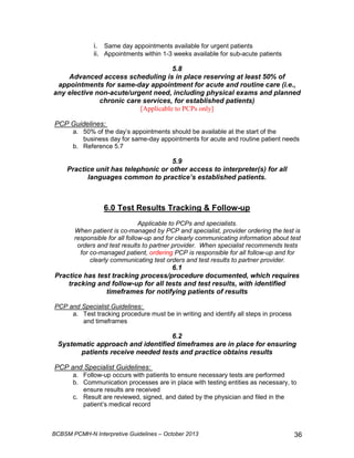 i. Same day appointments available for urgent patients 
ii. Appointments within 1-3 weeks available for sub-acute patients 
5.8 
Advanced access scheduling is in place reserving at least 50% of 
appointments for same-day appointment for acute and routine care (i.e., 
any elective non-acute/urgent need, including physical exams and planned 
chronic care services, for established patients) 
[Applicable to PCPs only] 
PCP Guidelines: 
a. 50% of the day’s appointments should be available at the start of the 
business day for same-day appointments for acute and routine patient needs 
b. Reference 5.7 
5.9 
Practice unit has telephonic or other access to interpreter(s) for all 
languages common to practice’s established patients. 
6.0 Test Results Tracking  Follow-up 
Applicable to PCPs and specialists. 
When patient is co-managed by PCP and specialist, provider ordering the test is 
responsible for all follow-up and for clearly communicating information about test 
orders and test results to partner provider. When specialist recommends tests 
for co-managed patient, ordering PCP is responsible for all follow-up and for 
clearly communicating test orders and test results to partner provider. 
6.1 
Practice has test tracking process/procedure documented, which requires 
tracking and follow-up for all tests and test results, with identified 
timeframes for notifying patients of results 
PCP and Specialist Guidelines: 
a. Test tracking procedure must be in writing and identify all steps in process 
and timeframes 
6.2 
Systematic approach and identified timeframes are in place for ensuring 
patients receive needed tests and practice obtains results 
PCP and Specialist Guidelines: 
a. Follow-up occurs with patients to ensure necessary tests are performed 
b. Communication processes are in place with testing entities as necessary, to 
ensure results are received 
c. Result are reviewed, signed, and dated by the physician and filed in the 
patient’s medical record 
BCBSM PCMH-N Interpretive Guidelines – October 2013 36 
 