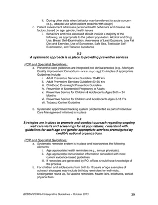 ii. During other visits when behavior may be relevant to acute concern 
(e.g., tobacco use when patient presents with cough) 
c. Patient assessment addresses personal health behaviors and disease risk 
factors, based on age, gender, health issues 
i. Behaviors and risks assessed should include a majority of the 
following, as appropriate to the patient population: Alcohol and Drug 
Use, Breast Self-Examination, Awareness of Lead Exposure, Low Fat 
Diet and Exercise, Use of Sunscreen, Safe Sex, Testicular Self- 
Examination, and Tobacco Avoidance 
9.2 
A systematic approach is in place to providing preventive services 
PCP and Specialist Guidelines: 
a. Preventive care guidelines are integrated into clinical practice (e.g., Michigan 
Quality Improvement Consortium - www.mqic.org). Examples of appropriate 
Guidelines include: 
i. Adult Preventive Services Guideline 18-49 Yrs 
ii. Adult Preventive Services Guideline 50-65 Yrs 
iii. Childhood Overweight Prevention Guideline 
iv. Prevention of Unintended Pregnancy in Adults 
v. Preventive Service for Children  Adolescents Ages Birth – 24 
Months 
vi. Preventive Service for Children and Adolescents Ages 2-18 Yrs 
vii. Tobacco Control Guideline 
b. Systematic appointment tracking system (implemented as part of Individual 
Care Management Initiative) is in place 
9.3 
Strategies are in place to promote and conduct outreach regarding ongoing 
well care visits and screenings for all populations, consistent with 
guidelines for such age and gender-appropriate services promulgated by 
credible national organizations 
PCP and Specialist Guidelines: 
a. Systematic reminder system is in place and incorporates the following 
elements: 
i. Age appropriate health reminders (e.g., annual physicals). 
ii. Age appropriate immunization information consistent with most 
current evidence-based guidelines 
iii. If reminders are generated by PO, offices should have knowledge of 
the process 
b. For children and adolescents from birth to 18 years of age examples of 
outreach strategies may include birthday reminders for well-visits, 
kindergarten round-up, flu vaccine reminders, health fairs, brochures, school 
physical fairs 
BCBSM PCMH-N Interpretive Guidelines – October 2013 39 
 