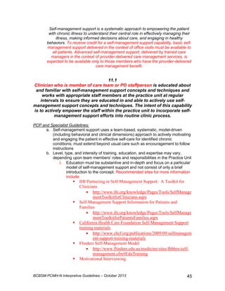 Self-management support is a systematic approach to empowering the patient 
with chronic illness to understand their central role in effectively managing their 
illness, making informed decisions about care, and engaging in healthy 
behaviors. To receive credit for a self-management support capability, basic self-management 
support delivered in the context of office visits must be available to 
all patients. Advanced self-management support, delivered by trained care 
managers in the context of provider-delivered care management services, is 
expected to be available only to those members who have the provider-delivered 
care management benefit. 
11.1 
Clinician who is member of care team or PO staffperson is educated about 
and familiar with self-management support concepts and techniques and 
works with appropriate staff members at the practice unit at regular 
intervals to ensure they are educated in and able to actively use self-management 
support concepts and techniques. The intent of this capability 
is to actively empower the staff within the practice unit to incorporate self-management 
support efforts into routine clinic process. 
PCP and Specialist Guidelines: 
a. Self-management support uses a team-based, systematic, model-driven 
(including behavioral and clinical dimensions) approach to actively motivating 
and engaging the patient in effective self-care for identified chronic 
conditions; must extend beyond usual care such as encouragement to follow 
instructions 
b. Level, type, and intensity of training, education, and expertise may vary, 
depending upon team members’ roles and responsibilities in the Practice Unit 
i. Education must be substantive and in-depth and focus on a particular 
model of self-management support and not consist of only a brief 
introduction to the concept. Recommended sites for more information 
include: 
 IHI Partnering in Self-Management Support: A Toolkit for 
Clinicians 
• http://www.ihi.org/knowledge/Pages/Tools/SelfManage 
mentToolkitforClinicians.aspx 
 Self-Management Support Information for Patients and 
Families 
• http://www.ihi.org/knowledge/Pages/Tools/SelfManage 
mentToolkitforPatientsFamilies.aspx 
 California Health Care Foundation Self-Management Support 
training materials 
• http://www.chcf.org/publications/2009/09/selfmanagem 
ent-support-training-materials 
 Flinders Self-Management Model 
• http://www.flinders.edu.au/medicine/sites/fhbhru/self-management. 
cfm#EduTraining 
 Motivational Interviewing 
BCBSM PCMH-N Interpretive Guidelines – October 2013 45 
 