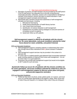 • http://www.motivationalinterviewing.org/ 
c. Education of practice unit staff members may be provided by PO staff person 
if the PO staff person has adequate time to provide comprehensive, 
meaningful education; otherwise, practice unit is responsible for identifying a 
member of the practice’s clinical care team to receive education in self-management 
support concepts and techniques 
d. Appropriate team members should have awareness of self-management 
concepts and techniques, including: 
i. Motivational interviewing 
ii. Health literacy/identification of health literacy barriers 
iii. Use of teach-back techniques 
iv. Identification of medical obstacles to self-management 
v. Establishment of problem-solving strategies to overcome barriers of 
immediate concern to patients 
vi. Systematic follow-up with patients 
11.2 
Self-management support is offered to all patients with the chronic 
condition (or, for some specialists, sub-acute condition) selected for initial 
focus (based on need, suitability, and patient interest) 
PCP and Specialist Guidelines: 
a. Self-management support is assisting patients in implementing their action 
plan through face-to-face interactions and/or phone outreach in between 
visits. 
b. Self-management support services may be provided in the context of a 
planned visit 
c. An action plan is a patient-specific goal statement that incorporates treatment 
goals including aspects of treatment that involve self-management. It is not 
an action step; it is a goal statement. 
d. Physicians may provide self-management support (but would not be eligible 
to bill T-codes for such services) 
11.3 
Systematic follow-up occurs for all patients with the chronic condition (or, 
for some specialists, sub-acute condition) selected for initial focus who are 
engaged in self-management support to discuss action plans and goals, 
and provide supportive reminders 
PCP and Specialist Guidelines: 
a. Follow-up may occur via phone, email, patient portal, or in person, and must 
occur on a timely basis appropriate to the patient’s needs, either at the time 
of visits if they are frequent, or in between office visits if they are infrequent. 
BCBSM PCMH-N Interpretive Guidelines – October 2013 46 
 