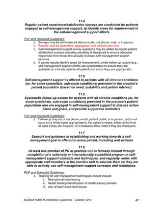 11.4 
Regular patient experience/satisfaction surveys are conducted for patients 
engaged in self-management support, to identify areas for improvement in 
the self-management support efforts 
PCP and Specialist Guidelines: 
a. Surveys may be administered electronically, via phone, mail, or in person 
b. Results must be quantified, aggregated, and tracked over time 
c. Self-management support survey questions may be added to regular patient 
satisfaction surveys providing sampling is structured to ensure adequate 
responses from those who actually received self-management support 
services 
d. If survey results identify areas for improvement, timely follow-up occurs (e.g., 
self-management support efforts are systematized to assure they are 
available on a timely basis to all patients for whom they are appropriate) 
11.5 
Self-management support is offered to patients with all chronic conditions 
(or, for some specialists, sub-acute conditions) prevalent in the practice’s 
patient population (based on need, suitability and patient interest) 
11.6 
Systematic follow-up occurs for patients with all chronic conditions (or, for 
some specialists, sub-acute conditions) prevalent in the practice’s patient 
population who are engaged in self-management support to discuss action 
plans and goals, and provide supportive reminders 
PCP and Specialist Guidelines: 
a. Follow-up may occur via phone, email, patient portal, or in person, and must 
occur on a timely basis appropriate to the patient’s needs, either at the time 
of visits if they are frequent, or in between office visits if they are infrequent. 
11.7 
Support and guidance in establishing and working towards a self-management 
goal is offered to every patient, including well patients 
11.8 
At least one member of PO or practice unit is formally trained through 
completion of a nationally or internationally-accredited program in self-management 
support concepts and techniques, and regularly works with 
appropriate staff members at the practice unit to educate them so they are 
able to actively use self-management support concepts and techniques. 
PCP and Specialist Guidelines: 
a. Training for self-management techniques should include: 
i. Motivational interviewing 
ii. Health literacy/identification of health literacy barriers 
iii. Use of teach-back techniques 
BCBSM PCMH-N Interpretive Guidelines – October 2013 47 
 