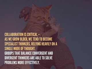COLLABORATION IS CRITICAL –
AS WE GROW OLDER, WE TEND TO BECOME
SPECIALIST THINKERS, RELYING HEAVILY ON A
SINGLE MODE OF THOUGHT.
GROUPS THAT BALANCE CONVERGENT AND
DIVERGENT THINKERS ARE ABLE TO SOLVE
PROBLEMS MORE EFFECTIVELY.
 