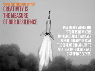 SO WHY DOES CREATIVITY MATTER?
CREATIVITY IS
THE MEASURE
OF OUR RESILIENCE.
                                     IN A WORLD WHERE THE
                                       FUTURE IS NOW MORE
                                  UNPREDICTABLE THAN EVER
                                   BEFORE, CREATIVITY IS AT
                                 THE CORE OF OUR ABILITY TO
                                  WEATHER UNFORESEEN AND
                                        DISRUPTIVE EVENTS.
 