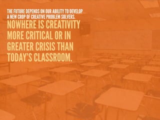 THE FUTURE DEPENDS ON OUR ABILITY TO DEVELOP
A NEW CROP OF CREATIVE PROBLEM SOLVERS.
NOWHERE IS CREATIVITY
MORE CRITICAL OR IN
GREATER CRISIS THAN
TODAY’S CLASSROOM.
 