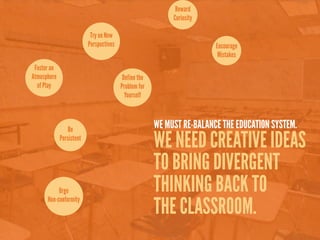 Reward
                                                            Curiosity

                           Try on New
                          Perspectives                                  Encourage
                                                                         Mistakes
 Foster an
Atmosphere                                Define the
  of Play                                Problem for
                                           Yourself



                 Be                                    WE MUST RE-BALANCE THE EDUCATION SYSTEM.
             Persistent
                                                       WE NEED CREATIVE IDEAS
                                                       TO BRING DIVERGENT
           Urge
      Non-conformity
                                                       THINKING BACK TO
                                                       THE CLASSROOM.
 