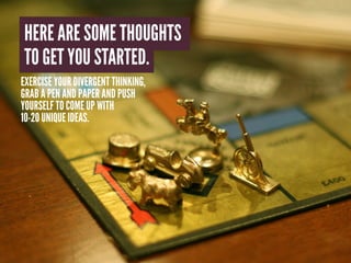 HERE ARE SOME THOUGHTS
TO GET YOU STARTED.
EXERCISE YOUR DIVERGENT THINKING,
GRAB A PEN AND PAPER AND PUSH
YOURSELF TO COME UP WITH
10-20 UNIQUE IDEAS.
 