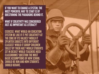 IF YOU WANT TO CHANGE A SYSTEM, THE
MOST POWERFUL WAY TO START IS BY
QUESTIONING THE PARADIGMS BEHIND IT.
WHAT IF CREATIVITY WAS CONSIDERED
JUST AS IMPORTANT AS LITERACY?
EXERCISE: WHAT WOULD AN EDUCATION
SYSTEM BE LIKE IF IT PUT CREATIVITY AT
THE CORE OF ITS VALUES? WOULD IT
SPLINTER SUBJECTS INTO DIFFERENT
CLASSES? WOULD IT GROUP CHILDREN
SOLELY BY THEIR AGE? WOULD STUDENTS
SIT IN DESKS? WOULD TEACHERS NEED
CLASSROOMS? QUESTION THE MOST
BASIC ASSUMPTIONS OF HOW SCHOOL
SHOULD BE RUN AND HOW STUDENTS
SHOULD BEHAVE.
 