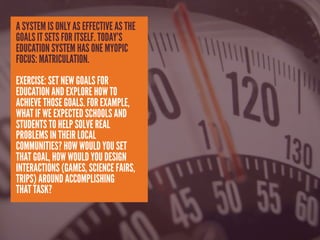 A SYSTEM IS ONLY AS EFFECTIVE AS THE
GOALS IT SETS FOR ITSELF. TODAY’S
EDUCATION SYSTEM HAS ONE MYOPIC
FOCUS: MATRICULATION.
EXERCISE: SET NEW GOALS FOR
EDUCATION AND EXPLORE HOW TO
ACHIEVE THOSE GOALS. FOR EXAMPLE,
WHAT IF WE EXPECTED SCHOOLS AND
STUDENTS TO HELP SOLVE REAL
PROBLEMS IN THEIR LOCAL
COMMUNITIES? HOW WOULD YOU SET
THAT GOAL, HOW WOULD YOU DESIGN
INTERACTIONS (GAMES, SCIENCE FAIRS,
TRIPS) AROUND ACCOMPLISHING
THAT TASK?
 