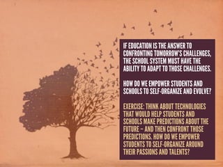 IF EDUCATION IS THE ANSWER TO
CONFRONTING TOMORROW’S CHALLENGES,
THE SCHOOL SYSTEM MUST HAVE THE
ABILITY TO ADAPT TO THOSE CHALLENGES.
HOW DO WE EMPOWER STUDENTS AND
SCHOOLS TO SELF-ORGANIZE AND EVOLVE?
EXERCISE: THINK ABOUT TECHNOLOGIES
THAT WOULD HELP STUDENTS AND
SCHOOLS MAKE PREDICTIONS ABOUT THE
FUTURE – AND THEN CONFRONT THOSE
PREDICTIONS. HOW DO WE EMPOWER
STUDENTS TO SELF-ORGANIZE AROUND
THEIR PASSIONS AND TALENTS?
 