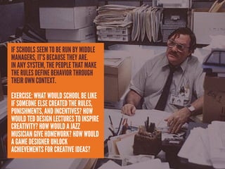 IF SCHOOLS SEEM TO BE RUN BY MIDDLE
MANAGERS, IT’S BECAUSE THEY ARE.
IN ANY SYSTEM, THE PEOPLE THAT MAKE
THE RULES DEFINE BEHAVIOR THROUGH
THEIR OWN CONTEXT.
EXERCISE: WHAT WOULD SCHOOL BE LIKE
IF SOMEONE ELSE CREATED THE RULES,
PUNISHMENTS, AND INCENTIVES? HOW
WOULD TED DESIGN LECTURES TO INSPIRE
CREATIVITY? HOW WOULD A JAZZ
MUSICIAN GIVE HOMEWORK? HOW WOULD
A GAME DESIGNER UNLOCK
ACHIEVEMENTS FOR CREATIVE IDEAS?
 