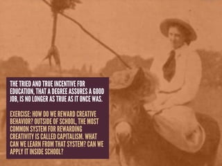 THE TRIED AND TRUE INCENTIVE FOR
EDUCATION, THAT A DEGREE ASSURES A GOOD
JOB, IS NO LONGER AS TRUE AS IT ONCE WAS.
EXERCISE: HOW DO WE REWARD CREATIVE
BEHAVIOR? OUTSIDE OF SCHOOL, THE MOST
COMMON SYSTEM FOR REWARDING
CREATIVITY IS CALLED CAPITALISM. WHAT
CAN WE LEARN FROM THAT SYSTEM? CAN WE
APPLY IT INSIDE SCHOOL?
 