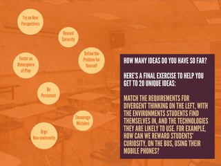 Try on New
  Perspectives
                               Reward
                              Curiosity

                                               Define the
 Foster an                                    Problem for
Atmosphere
                                                            HOW MANY IDEAS DO YOU HAVE SO FAR?
                                                Yourself
  of Play
                                                            HERE’S A FINAL EXERCISE TO HELP YOU
                                                            GET TO 20 UNIQUE IDEAS:
                     Be
                 Persistent
                                                            MATCH THE REQUIREMENTS FOR
                                                            DIVERGENT THINKING ON THE LEFT, WITH
                                          Encourage
                                                            THE ENVIRONMENTS STUDENTS FIND
                                           Mistakes         THEMSELVES IN, AND THE TECHNOLOGIES
              Urge                                          THEY ARE LIKELY TO USE. FOR EXAMPLE,
         Non-conformity                                     HOW CAN WE REWARD STUDENTS’
                                                            CURIOSITY, ON THE BUS, USING THEIR
                                                            MOBILE PHONES?
 