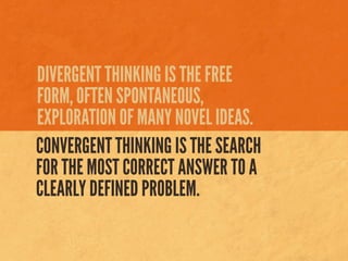 DIVERGENT THINKING IS THE FREE
FORM, OFTEN SPONTANEOUS,
EXPLORATION OF MANY NOVEL IDEAS.
CONVERGENT THINKING IS THE SEARCH
FOR THE MOST CORRECT ANSWER TO A
CLEARLY DEFINED PROBLEM.
 