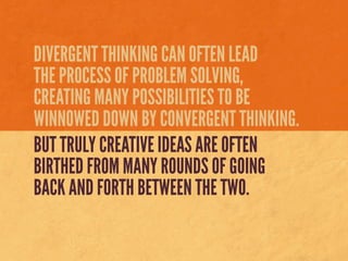 DIVERGENT THINKING CAN OFTEN LEAD
THE PROCESS OF PROBLEM SOLVING,
CREATING MANY POSSIBILITIES TO BE
WINNOWED DOWN BY CONVERGENT THINKING.
BUT TRULY CREATIVE IDEAS ARE OFTEN
BIRTHED FROM MANY ROUNDS OF GOING
BACK AND FORTH BETWEEN THE TWO.
 