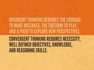 DIVERGENT THINKING REQUIRES THE COURAGE
TO MAKE MISTAKES, THE FREEDOM TO PLAY,
AND A PUSH TO EXPLORE NEW PERSPECTIVES.
CONVERGENT THINKING REQUIRES NECESSITY,
WELL DEFINED OBJECTIVES, KNOWLEDGE,
AND REASONING SKILLS.
 