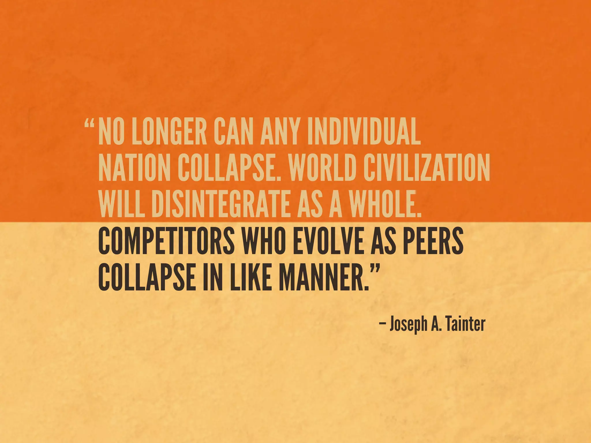 NO LONGER CAN ANY INDIVIDUAL
NATION COLLAPSE. WORLD CIVILIZATION
WILL DISINTEGRATE AS A WHOLE.
COMPETITORS WHO EVOLVE AS PEERS
COLLAPSE IN LIKE MANNER.”
– Joseph A. Tainter
“
 