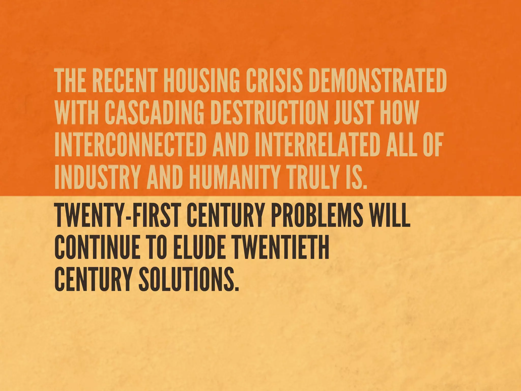 THE RECENT HOUSING CRISIS DEMONSTRATED
WITH CASCADING DESTRUCTION JUST HOW
INTERCONNECTED AND INTERRELATED ALL OF
INDUSTRY AND HUMANITY TRULY IS.
TWENTY-FIRST CENTURY PROBLEMS WILL
CONTINUE TO ELUDE TWENTIETH
CENTURY SOLUTIONS.
 