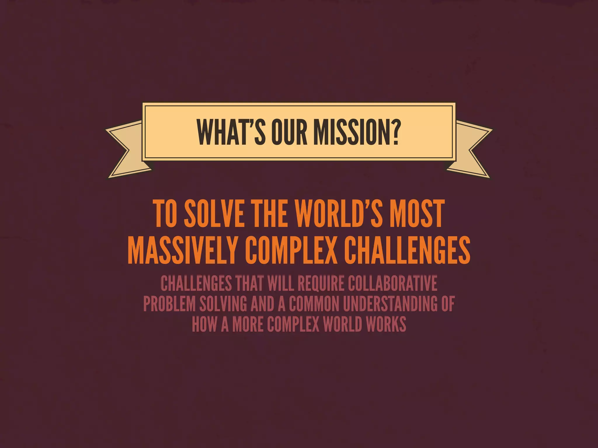 TO SOLVE THE WORLD’S MOST
MASSIVELY COMPLEX CHALLENGES
WHAT’SOURMISSION?
CHALLENGES THAT WILL REQUIRE COLLABORATIVE
PROBLEM SOLVING AND A COMMON UNDERSTANDING OF
HOW A MORE COMPLEX WORLD WORKS
 