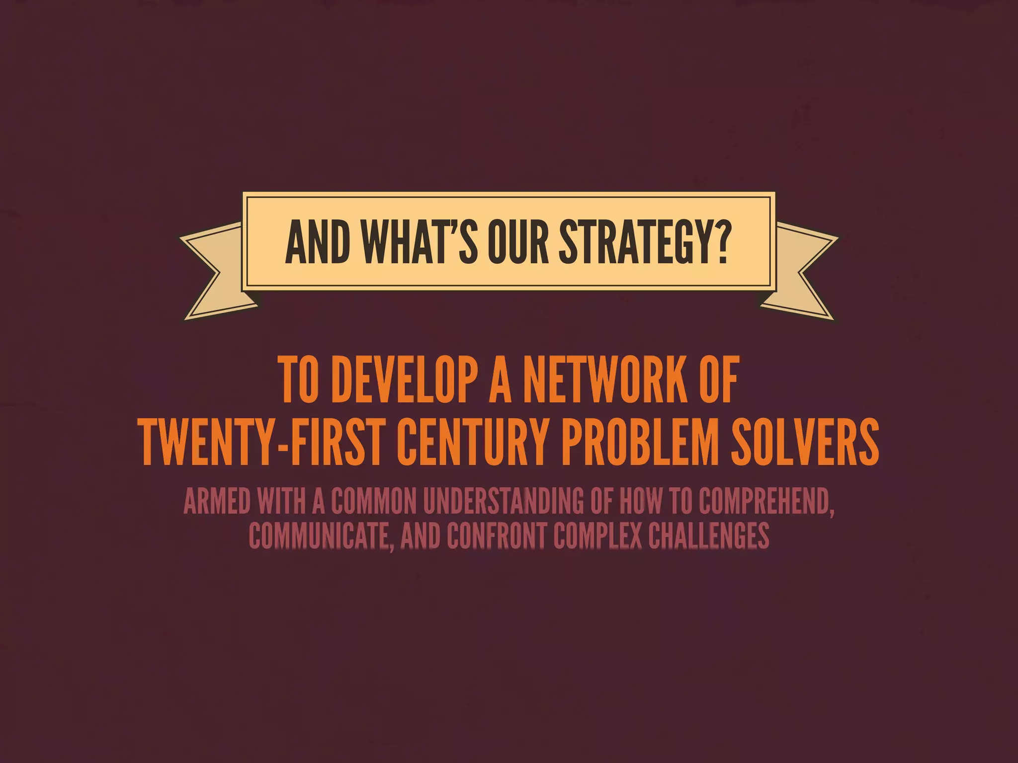 TO DEVELOP A NETWORK OF
TWENTY-FIRST CENTURY PROBLEM SOLVERS
ANDWHAT’SOURSTRATEGY?
ARMED WITH A COMMON UNDERSTANDING OF HOW TO COMPREHEND,
COMMUNICATE, AND CONFRONT COMPLEX CHALLENGES
 