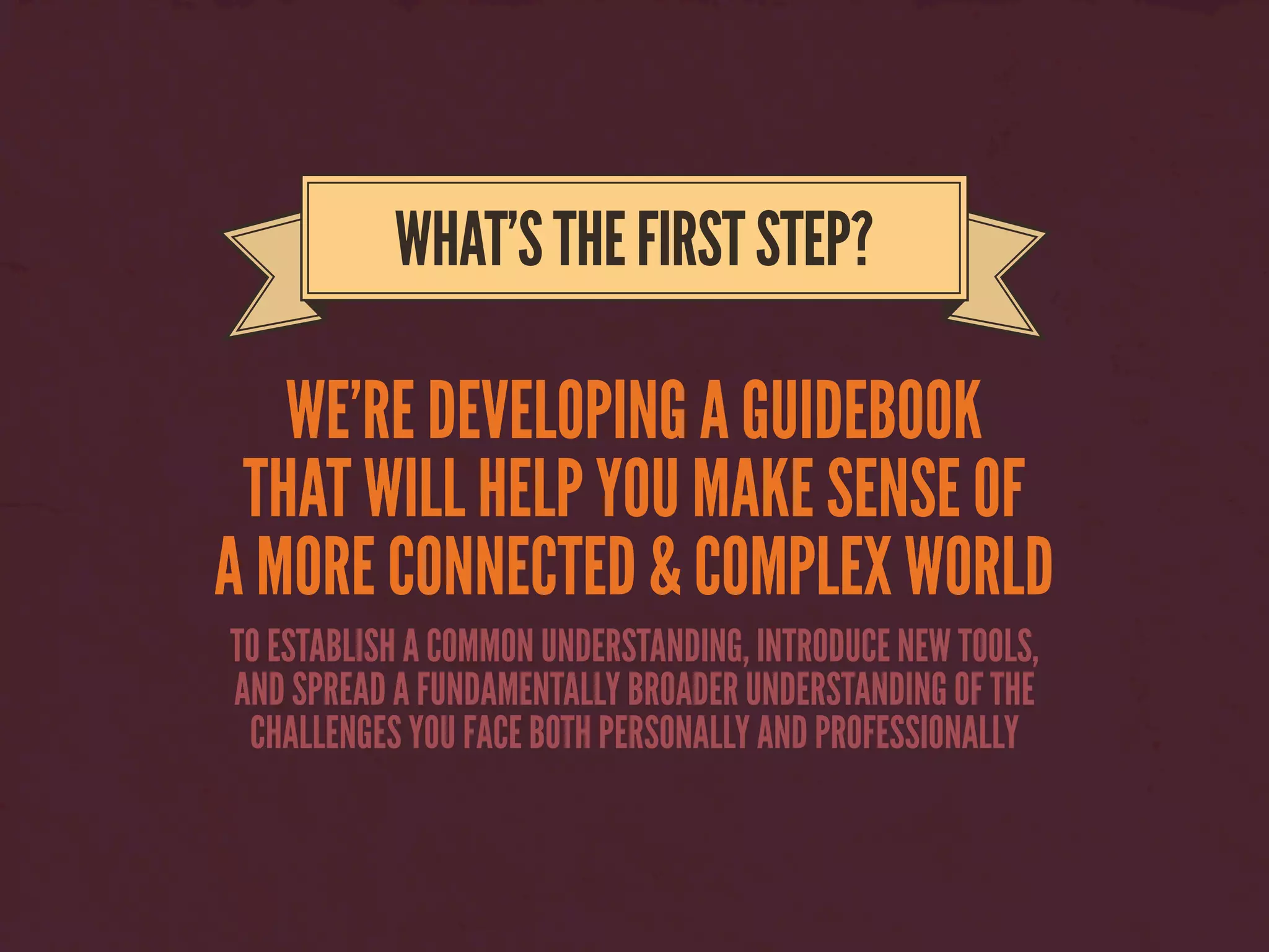 WE’RE DEVELOPING A GUIDEBOOK
THAT WILL HELP YOU MAKE SENSE OF
A MORE CONNECTED & COMPLEX WORLD
WHAT’STHEFIRSTSTEP?
TO ESTABLISH A COMMON UNDERSTANDING, INTRODUCE NEW TOOLS,
AND SPREAD A FUNDAMENTALLY BROADER UNDERSTANDING OF THE
CHALLENGES YOU FACE BOTH PERSONALLY AND PROFESSIONALLY
 