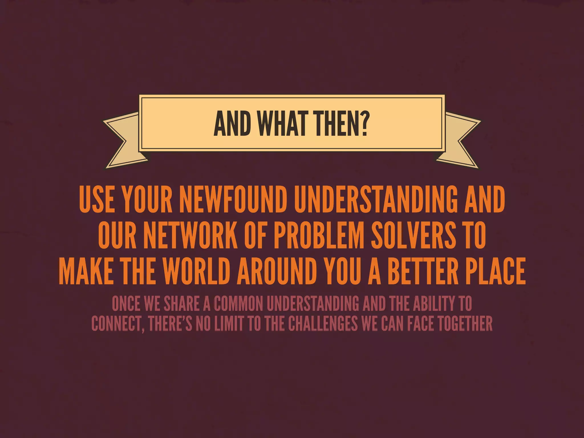 USE YOUR NEWFOUND UNDERSTANDING AND
OUR NETWORK OF PROBLEM SOLVERS TO
MAKE THE WORLD AROUND YOU A BETTER PLACE
ANDWHATTHEN?
ONCE WE SHARE A COMMON UNDERSTANDING AND THE ABILITY TO
CONNECT, THERE’S NO LIMIT TO THE CHALLENGES WE CAN FACE TOGETHER
 