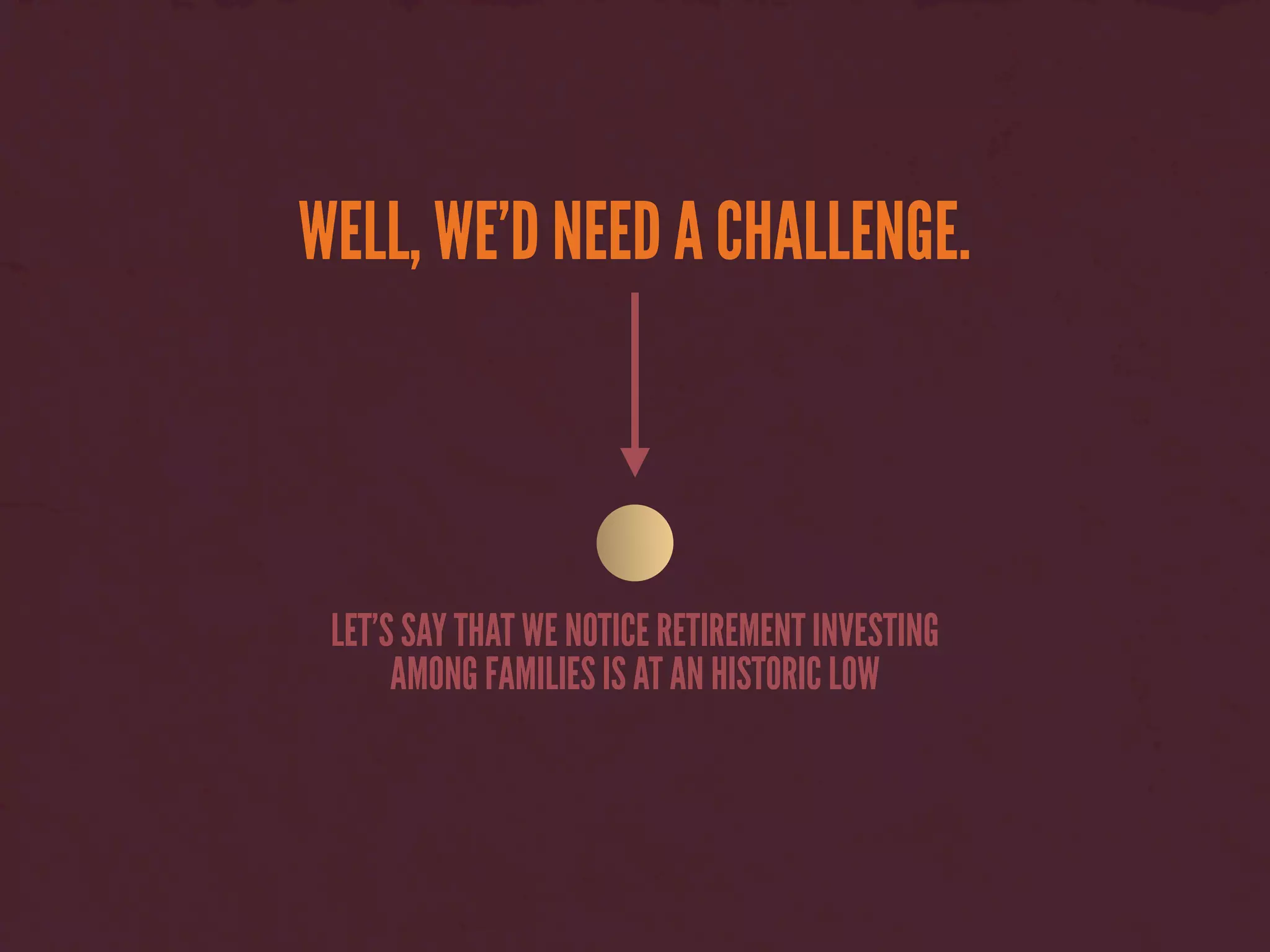 WELL, WE’D NEED A CHALLENGE.
LET’S SAY THAT WE NOTICE RETIREMENT INVESTING
AMONG FAMILIES IS AT AN HISTORIC LOW
 