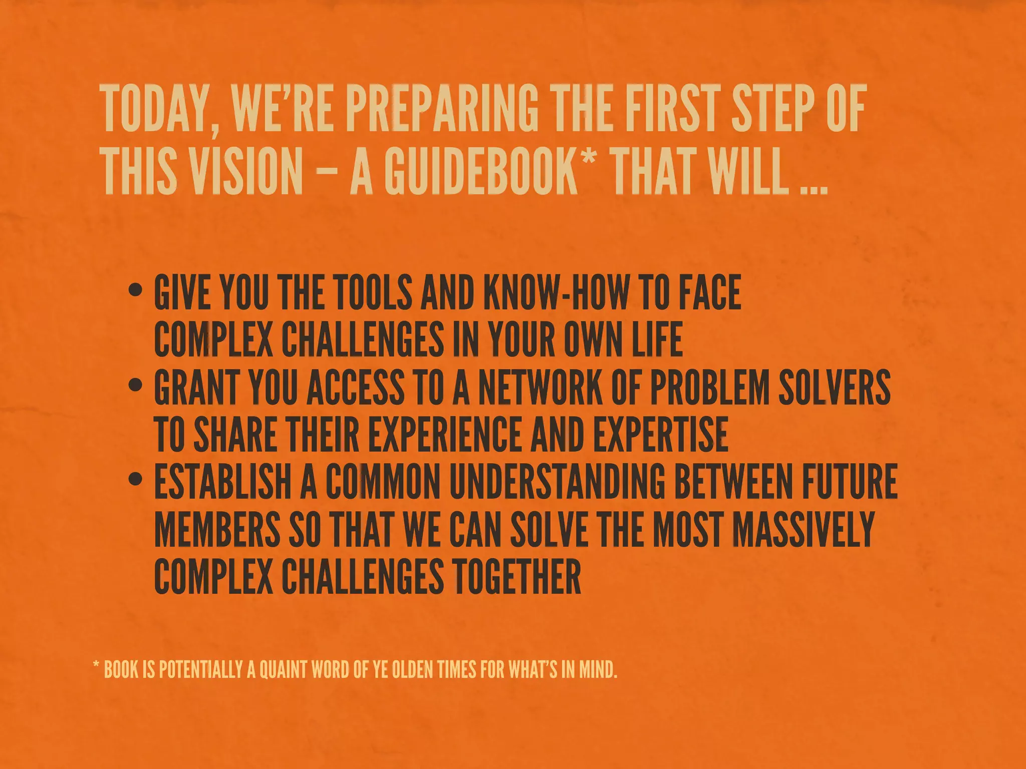 TODAY, WE’RE PREPARING THE FIRST STEP OF
THIS VISION – A GUIDEBOOK* THAT WILL ...
• GIVE YOU THE TOOLS AND KNOW-HOW TO FACE
COMPLEX CHALLENGES IN YOUR OWN LIFE
• GRANT YOU ACCESS TO A NETWORK OF PROBLEM SOLVERS
TO SHARE THEIR EXPERIENCE AND EXPERTISE
• ESTABLISH A COMMON UNDERSTANDING BETWEEN FUTURE
MEMBERS SO THAT WE CAN SOLVE THE MOST MASSIVELY
COMPLEX CHALLENGES TOGETHER
* BOOK IS POTENTIALLY A QUAINT WORD OF YE OLDEN TIMES FOR WHAT’S IN MIND.
 
