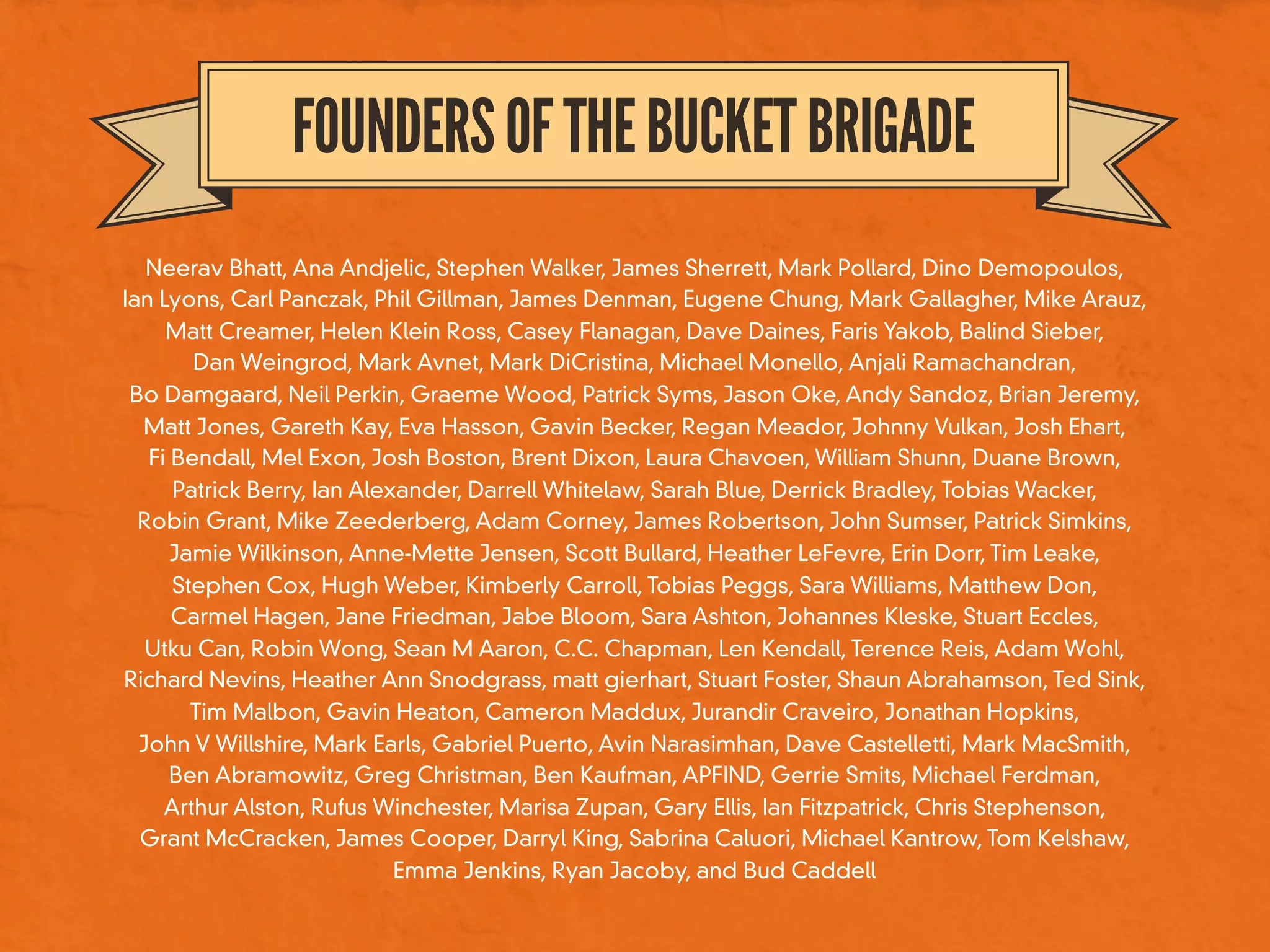 FOUNDERSOFTHEBUCKETBRIGADE
Neerav Bhatt, Ana Andjelic, Stephen Walker, James Sherrett, Mark Pollard, Dino Demopoulos,
Ian Lyons, Carl Panczak, Phil Gillman, James Denman, Eugene Chung, Mark Gallagher, Mike Arauz,
Matt Creamer, Helen Klein Ross, Casey Flanagan, Dave Daines, Faris Yakob, Balind Sieber,
Dan Weingrod, Mark Avnet, Mark DiCristina, Michael Monello, Anjali Ramachandran,
Bo Damgaard, Neil Perkin, Graeme Wood, Patrick Syms, Jason Oke, Andy Sandoz, Brian Jeremy,
Matt Jones, Gareth Kay, Eva Hasson, Gavin Becker, Regan Meador, Johnny Vulkan, Josh Ehart,
Fi Bendall, Mel Exon, Josh Boston, Brent Dixon, Laura Chavoen, William Shunn, Duane Brown,
Patrick Berry, Ian Alexander, Darrell Whitelaw, Sarah Blue, Derrick Bradley, Tobias Wacker,
Robin Grant, Mike Zeederberg, Adam Corney, James Robertson, John Sumser, Patrick Simkins,
Jamie Wilkinson, Anne-Mette Jensen, Scott Bullard, Heather LeFevre, Erin Dorr, Tim Leake,
Stephen Cox, Hugh Weber, Kimberly Carroll, Tobias Peggs, Sara Williams, Matthew Don,
Carmel Hagen, Jane Friedman, Jabe Bloom, Sara Ashton, Johannes Kleske, Stuart Eccles,
Utku Can, Robin Wong, Sean M Aaron, C.C. Chapman, Len Kendall, Terence Reis, Adam Wohl,
Richard Nevins, Heather Ann Snodgrass, matt gierhart, Stuart Foster, Shaun Abrahamson, Ted Sink,
Tim Malbon, Gavin Heaton, Cameron Maddux, Jurandir Craveiro, Jonathan Hopkins,
John V Willshire, Mark Earls, Gabriel Puerto, Avin Narasimhan, Dave Castelletti, Mark MacSmith,
Ben Abramowitz, Greg Christman, Ben Kaufman, APFIND, Gerrie Smits, Michael Ferdman,
Arthur Alston, Rufus Winchester, Marisa Zupan, Gary Ellis, Ian Fitzpatrick, Chris Stephenson,
Grant McCracken, James Cooper, Darryl King, Sabrina Caluori, Michael Kantrow, Tom Kelshaw,
Emma Jenkins, Ryan Jacoby, and Bud Caddell
 