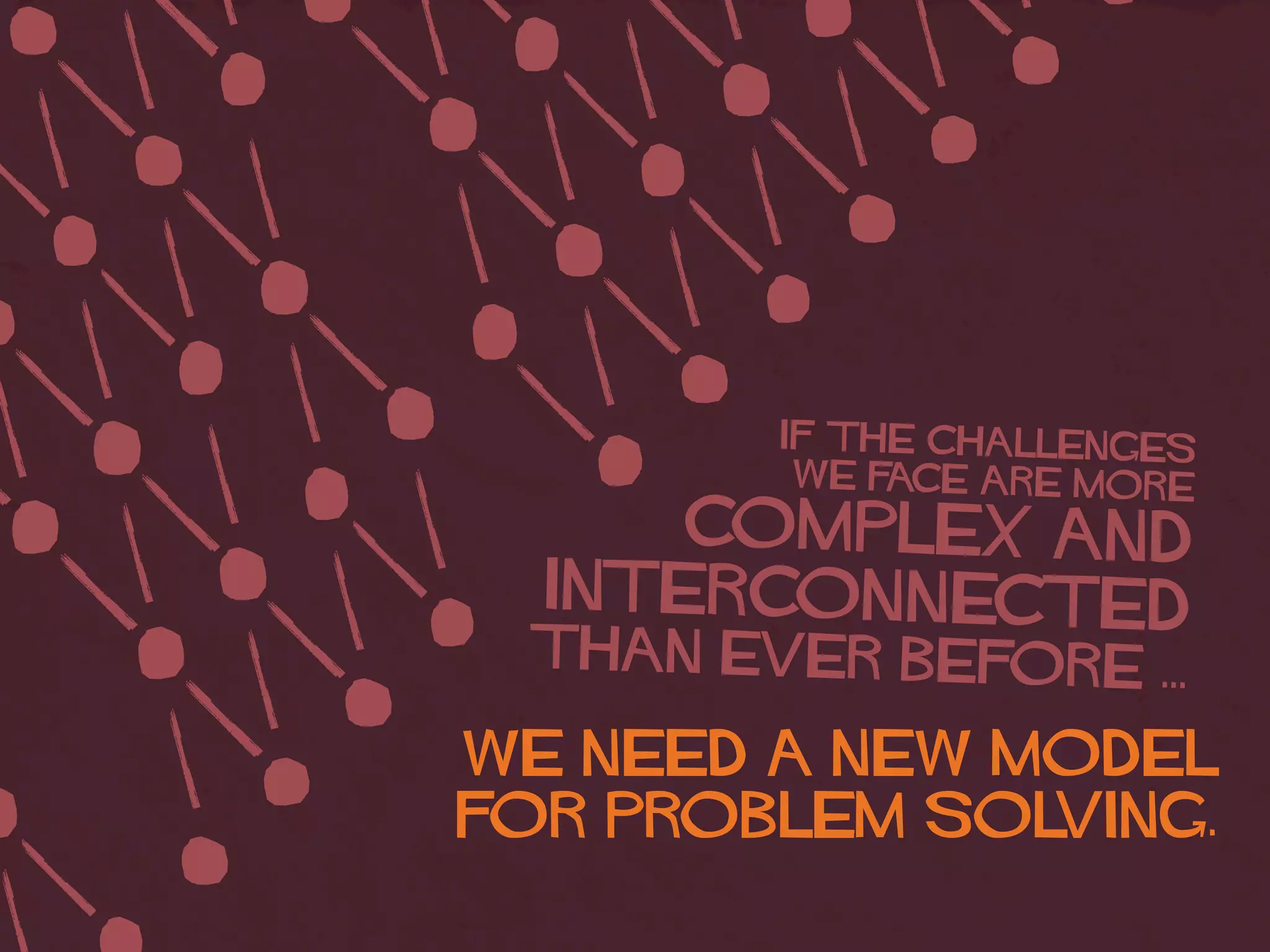 IF The challenges
we face ARE more
complex and
interconnected
than ever before ...
WE NEED A NEW MODEL
FOR PROBLEM SOLVING.
 