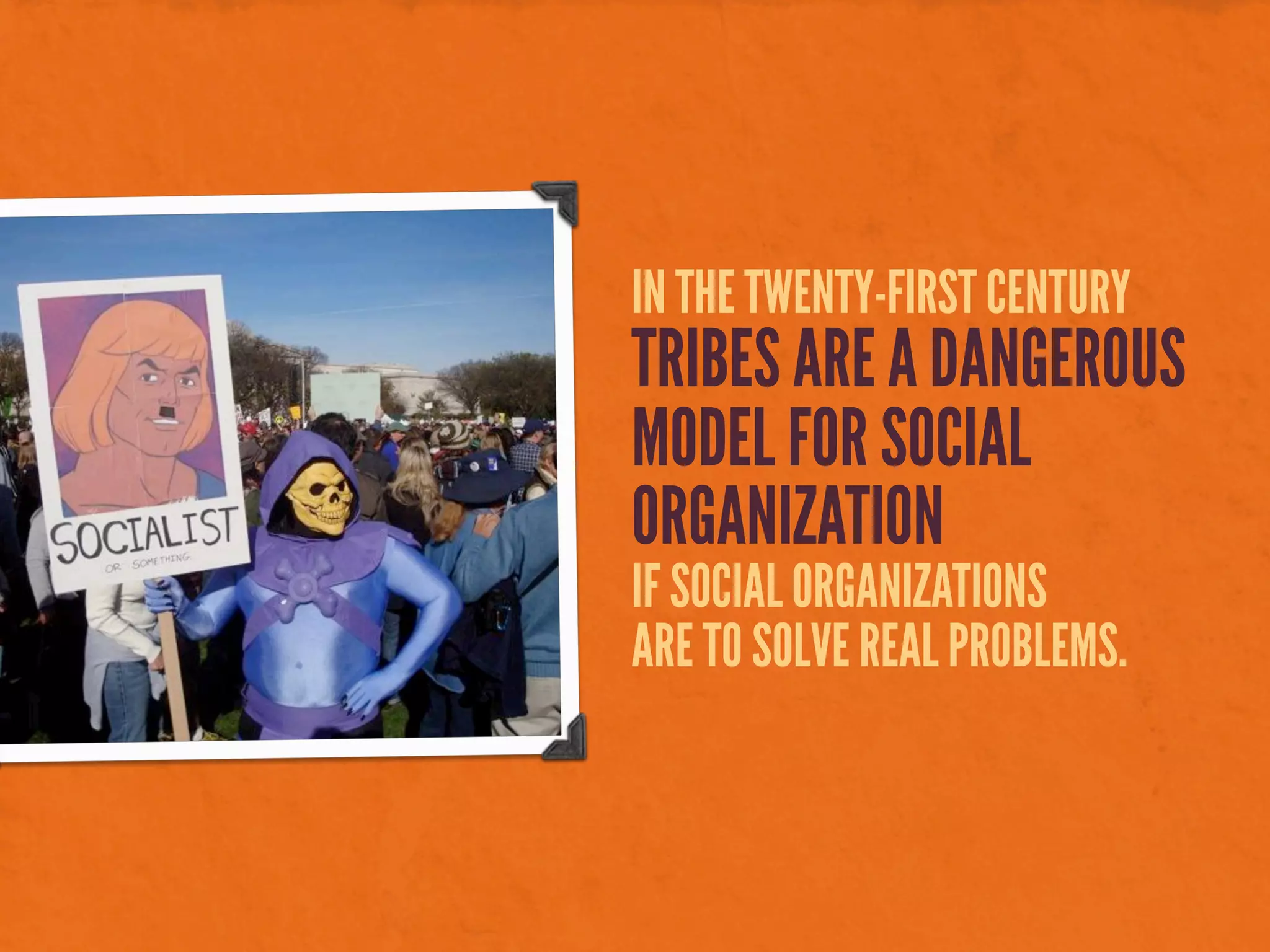 IN THE TWENTY-FIRST CENTURY
TRIBES ARE A DANGEROUS
MODEL FOR SOCIAL
ORGANIZATION
IF SOCIAL ORGANIZATIONS
ARE TO SOLVE REAL PROBLEMS.
 
