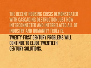 THE RECENT HOUSING CRISIS DEMONSTRATED
WITH CASCADING DESTRUCTION JUST HOW
INTERCONNECTED AND INTERRELATED ALL OF
INDUSTRY AND HUMANITY TRULY IS.
TWENTY-FIRST CENTURY PROBLEMS WILL
CONTINUE TO ELUDE TWENTIETH
CENTURY SOLUTIONS.
 