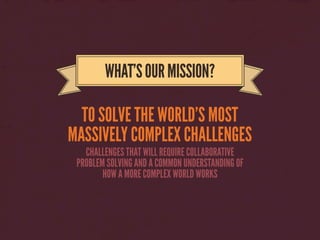 TO SOLVE THE WORLD’S MOST
MASSIVELY COMPLEX CHALLENGES
WHAT’SOURMISSION?
CHALLENGES THAT WILL REQUIRE COLLABORATIVE
PROBLEM SOLVING AND A COMMON UNDERSTANDING OF
HOW A MORE COMPLEX WORLD WORKS
 